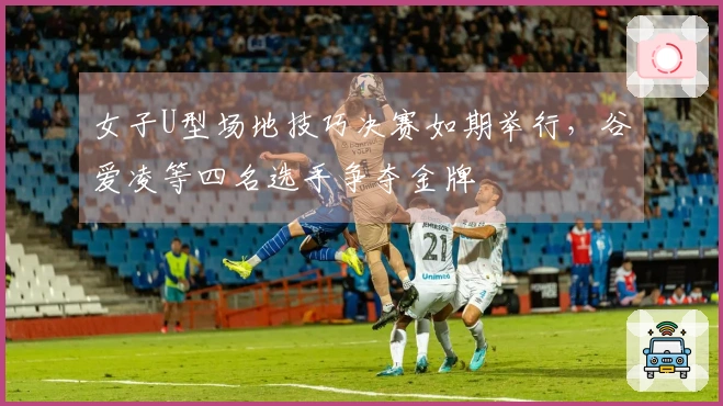 女子U型场地技巧决赛如期举行，谷爱凌等四名选手争夺金牌