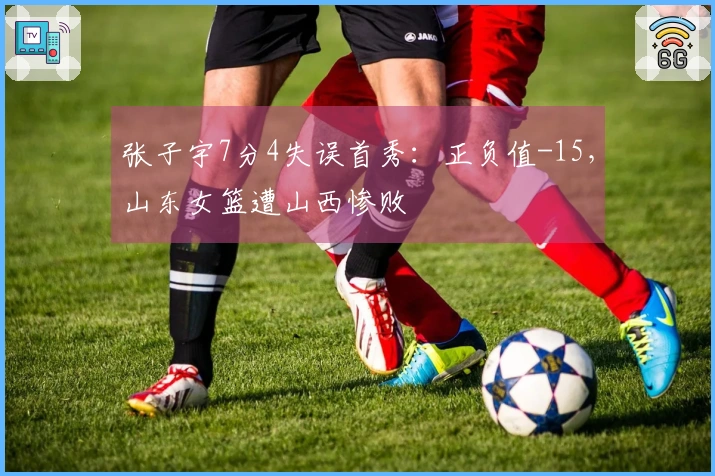 张子宇7分4失误首秀：正负值-15，山东女篮遭山西惨败