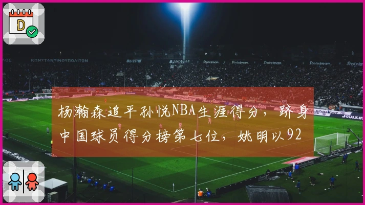 杨瀚森追平孙悦NBA生涯得分，跻身中国球员得分榜第七位，姚明以9240分领跑