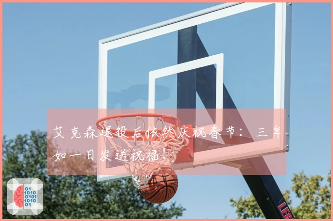 艾克森退役后依然庆祝春节：三年如一日发送祝福！