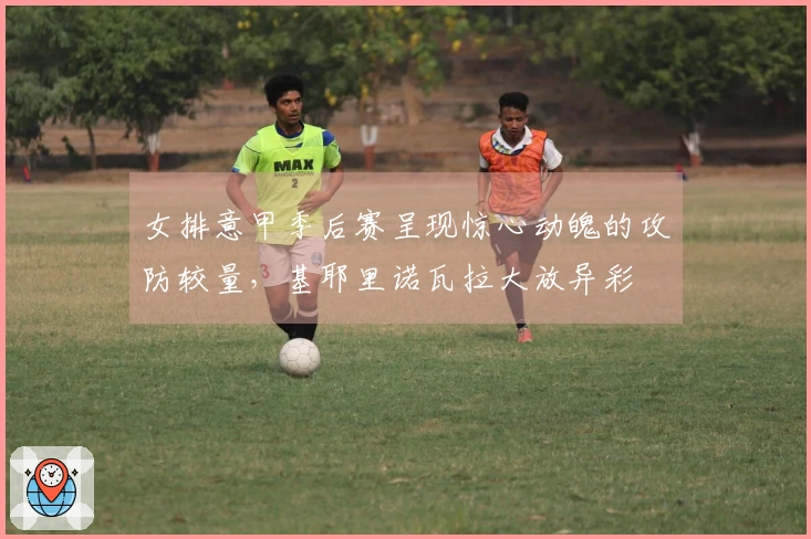 女排意甲季后赛呈现惊心动魄的攻防较量，基耶里诺瓦拉大放异彩