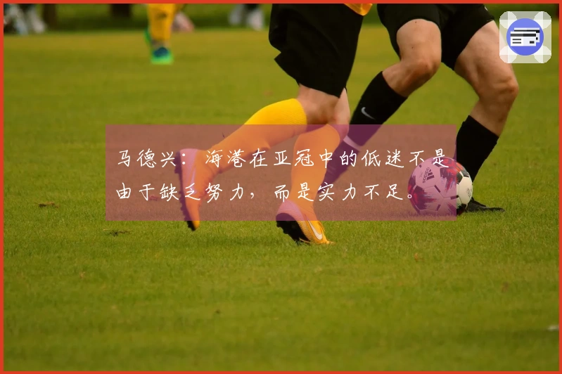 马德兴：海港在亚冠中的低迷不是由于缺乏努力，而是实力不足。