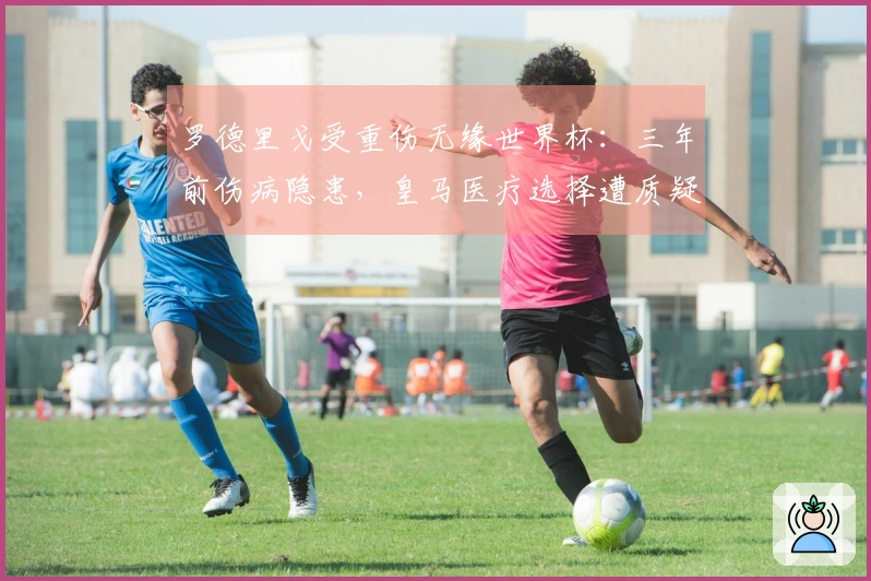 罗德里戈受重伤无缘世界杯：三年前伤病隐患，皇马医疗选择遭质疑！