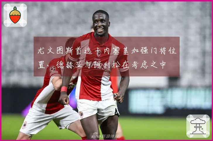 尤文图斯首选卡内塞基加强门将位置，德赫亚与阿利松在考虑之中