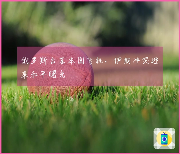 俄罗斯击落本国飞机，伊朗冲突迎来和平曙光