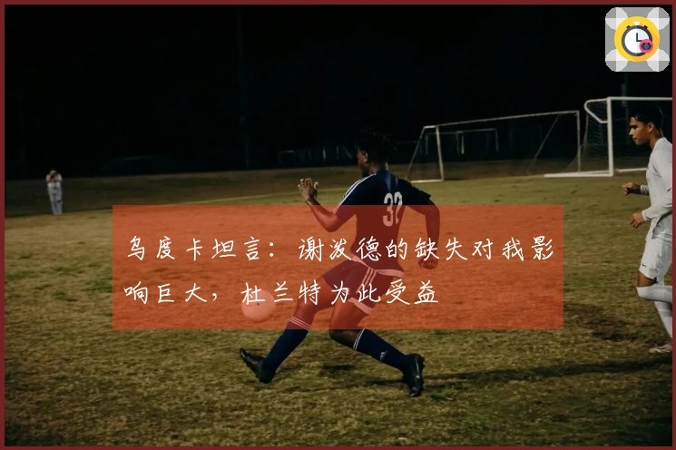 乌度卡坦言：谢泼德的缺失对我影响巨大，杜兰特为此受益