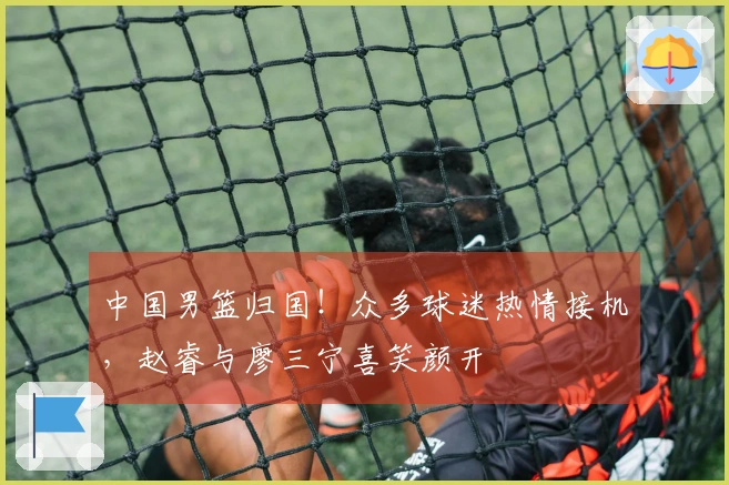 中国男篮归国！众多球迷热情接机，赵睿与廖三宁喜笑颜开