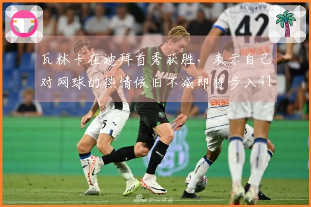 瓦林卡在迪拜首秀获胜，表示自己对网球的热情依旧不减即将步入41岁