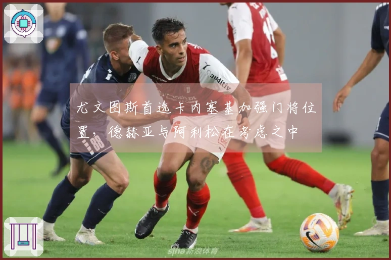 尤文图斯首选卡内塞基加强门将位置，德赫亚与阿利松在考虑之中